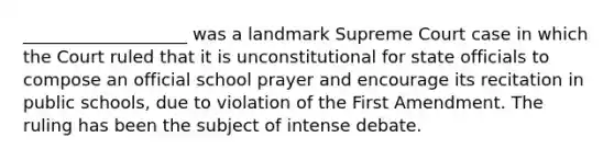 ___________________ was a landmark Supreme Court case in which the Court ruled that it is unconstitutional for state officials to compose an official school prayer and encourage its recitation in public schools, due to violation of the First Amendment. The ruling has been the subject of intense debate.