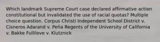 Which landmark Supreme Court case declared affirmative action constitutional but invalidated the use of racial quotas? Multiple choice question. Corpus Christi Independent School District v. Cisneros Adarand v. Peña Regents of the University of California v. Bakke Fullilove v. Klutznick