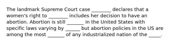 The landmark Supreme Court case ________ declares that a women's right to ________ includes her decision to have an abortion. Abortion is still _______ in the United States with specific laws varying by ______ but abortion policies in the US are among the most _______ of any industrialized nation of the _____.