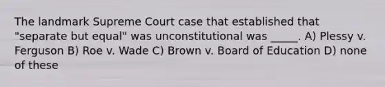 The landmark Supreme Court case that established that "separate but equal" was unconstitutional was _____. A) Plessy v. Ferguson B) Roe v. Wade C) Brown v. Board of Education D) none of these