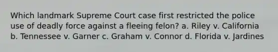 Which landmark Supreme Court case first restricted the police use of deadly force against a fleeing felon? a. Riley v. California b. Tennessee v. Garner c. Graham v. Connor d. Florida v. Jardines