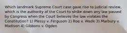 Which landmark Supreme Court case gave rise to judicial review, which is the authority of the Court to strike down any law passed by Congress when the Court believes the law violates the Constitution? 1) Plessy v. Ferguson 2) Roe v. Wade 3) Marbury v. Madison 4) Gibbons v. Ogden