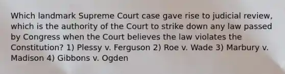 Which landmark Supreme Court case gave rise to judicial review, which is the authority of the Court to strike down any law passed by Congress when the Court believes the law violates the Constitution? 1) Plessy v. Ferguson 2) Roe v. Wade 3) Marbury v. Madison 4) Gibbons v. Ogden