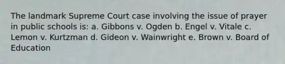 The landmark Supreme Court case involving the issue of prayer in public schools is: a. Gibbons v. Ogden b. Engel v. Vitale c. Lemon v. Kurtzman d. Gideon v. Wainwright e. Brown v. Board of Education