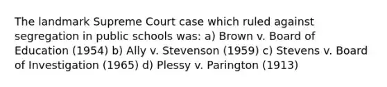 The landmark Supreme Court case which ruled against segregation in public schools was: a) Brown v. Board of Education (1954) b) Ally v. Stevenson (1959) c) Stevens v. Board of Investigation (1965) d) Plessy v. Parington (1913)