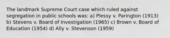 The landmark Supreme Court case which ruled against segregation in public schools was: a) Plessy v. Parington (1913) b) Stevens v. Board of Investigation (1965) c) Brown v. Board of Education (1954) d) Ally v. Stevenson (1959)