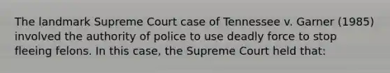 The landmark Supreme Court case of Tennessee v. Garner (1985) involved the authority of police to use <a href='https://www.questionai.com/knowledge/kDK35iKv1W-deadly-force' class='anchor-knowledge'>deadly force</a> to stop fleeing felons. In this case, the Supreme Court held that: