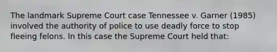 The landmark Supreme Court case Tennessee v. Garner (1985) involved the authority of police to use deadly force to stop fleeing felons. In this case the Supreme Court held that: