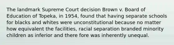 The landmark Supreme Court decision Brown v. Board of Education of Topeka, in 1954, found that having separate schools for blacks and whites were unconstitutional because no matter how equivalent the facilities, racial separation branded minority children as inferior and there fore was inherently unequal.