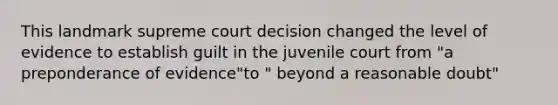 This landmark supreme court decision changed the level of evidence to establish guilt in the juvenile court from "a preponderance of evidence"to " beyond a reasonable doubt"