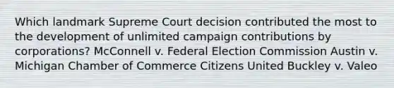 Which landmark Supreme Court decision contributed the most to the development of unlimited campaign contributions by corporations? McConnell v. Federal Election Commission Austin v. Michigan Chamber of Commerce Citizens United Buckley v. Valeo