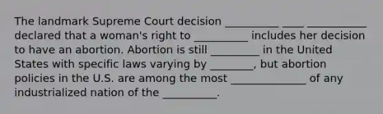 The landmark Supreme Court decision __________ ____ ___________ declared that a woman's right to __________ includes her decision to have an abortion. Abortion is still _________ in the United States with specific laws varying by ________, but abortion policies in the U.S. are among the most ______________ of any industrialized nation of the __________.