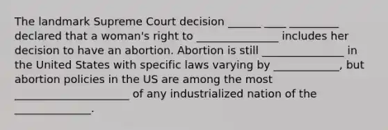 The landmark Supreme Court decision ______ ____ _________ declared that a woman's right to _______________ includes her decision to have an abortion. Abortion is still _______________ in the United States with specific laws varying by ____________, but abortion policies in the US are among the most _____________________ of any industrialized nation of the ______________.