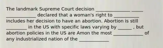 The landmark Supreme Court decision _______________ _____ _____________ declared that a woman's right to ___________ includes her decision to have an abortion. Abortion is still _________ in the US with specific laws varying by ______ , but abortion policies in the US are Amon the most _____________ of any industrialized nation of the _____________