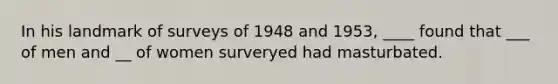 In his landmark of surveys of 1948 and 1953, ____ found that ___ of men and __ of women surveryed had masturbated.