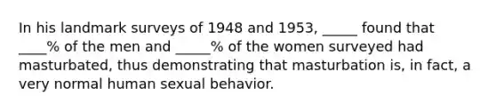 In his landmark surveys of 1948 and 1953, _____ found that ____% of the men and _____% of the women surveyed had masturbated, thus demonstrating that masturbation is, in fact, a very normal human sexual behavior.