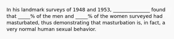 In his landmark surveys of 1948 and 1953, _______________ found that _____% of the men and _____% of the women surveyed had masturbated, thus demonstrating that masturbation is, in fact, a very normal human sexual behavior.