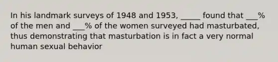 In his landmark surveys of 1948 and 1953, _____ found that ___% of the men and ___% of the women surveyed had masturbated, thus demonstrating that masturbation is in fact a very normal human sexual behavior