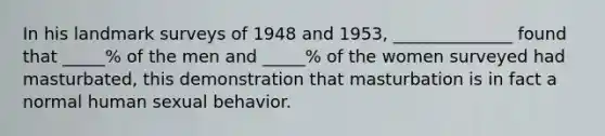 In his landmark surveys of 1948 and 1953, ______________ found that _____% of the men and _____% of the women surveyed had masturbated, this demonstration that masturbation is in fact a normal human sexual behavior.