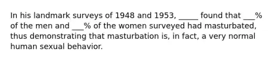 In his landmark surveys of 1948 and 1953, _____ found that ___% of the men and ___% of the women surveyed had masturbated, thus demonstrating that masturbation is, in fact, a very normal human sexual behavior.