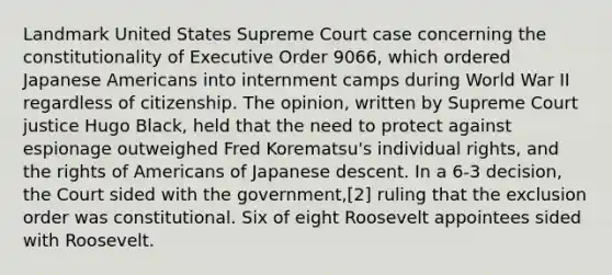 Landmark United States Supreme Court case concerning the constitutionality of Executive Order 9066, which ordered Japanese Americans into internment camps during World War II regardless of citizenship. The opinion, written by Supreme Court justice Hugo Black, held that the need to protect against espionage outweighed Fred Korematsu's individual rights, and the rights of Americans of Japanese descent. In a 6-3 decision, the Court sided with the government,[2] ruling that the exclusion order was constitutional. Six of eight Roosevelt appointees sided with Roosevelt.