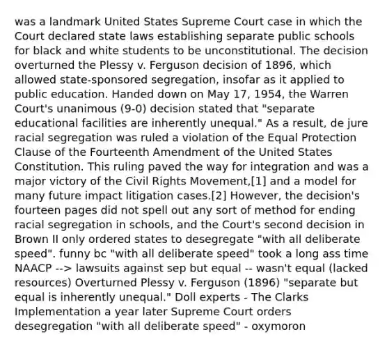 was a landmark United States Supreme Court case in which the Court declared state laws establishing separate public schools for black and white students to be unconstitutional. The decision overturned the Plessy v. Ferguson decision of 1896, which allowed state-sponsored segregation, insofar as it applied to public education. Handed down on May 17, 1954, the Warren Court's unanimous (9-0) decision stated that "separate educational facilities are inherently unequal." As a result, de jure racial segregation was ruled a violation of the Equal Protection Clause of the Fourteenth Amendment of the United States Constitution. This ruling paved the way for integration and was a major victory of the Civil Rights Movement,[1] and a model for many future impact litigation cases.[2] However, the decision's fourteen pages did not spell out any sort of method for ending racial segregation in schools, and the Court's second decision in Brown II only ordered states to desegregate "with all deliberate speed". funny bc "with all deliberate speed" took a long ass time NAACP --> lawsuits against sep but equal -- wasn't equal (lacked resources) Overturned Plessy v. Ferguson (1896) "separate but equal is inherently unequal." Doll experts - The Clarks Implementation a year later Supreme Court orders desegregation "with all deliberate speed" - oxymoron