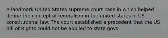 A landmark United States supreme court case in which helped define the concept of federalism in the united states in US constitutional law. The court established a precedent that the US Bill of Rights could not be applied to state govs