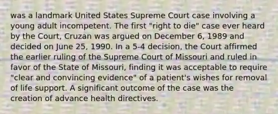 was a landmark United States Supreme Court case involving a young adult incompetent. The first "right to die" case ever heard by the Court, Cruzan was argued on December 6, 1989 and decided on June 25, 1990. In a 5-4 decision, the Court affirmed the earlier ruling of the Supreme Court of Missouri and ruled in favor of the State of Missouri, finding it was acceptable to require "clear and convincing evidence" of a patient's wishes for removal of life support. A significant outcome of the case was the creation of advance health directives.