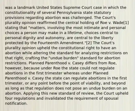 was a landmark United States Supreme Court case in which the constitutionality of several Pennsylvania state statutory provisions regarding abortion was challenged. The Court's plurality opinion reaffirmed the central holding of Roe v. Wade[1] stating that "matters, involving the most intimate and personal choices a person may make in a lifetime, choices central to personal dignity and autonomy, are central to the liberty protected by the Fourteenth Amendment."[2] The Court's plurality opinion upheld the constitutional right to have an abortion while altering the standard for analyzing restrictions on that right, crafting the "undue burden" standard for abortion restrictions. Planned Parenthood v. Casey differs from Roe, however, because under Roe the state could not regulate abortions in the first trimester whereas under Planned Parenthood v. Casey the state can regulate abortions in the first trimester, or any point before the point of viability, and beyond as long as that regulation does not pose an undue burden on an abortion. Applying this new standard of review, the Court upheld four regulations and invalidated the requirement of spousal notification.