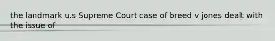 the landmark u.s Supreme Court case of breed v jones dealt with the issue of