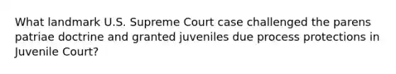 What landmark U.S. Supreme Court case challenged the parens patriae doctrine and granted juveniles due process protections in Juvenile Court?