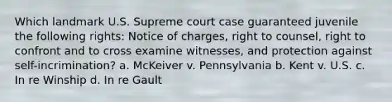 Which landmark U.S. Supreme court case guaranteed juvenile the following rights: Notice of charges, right to counsel, right to confront and to cross examine witnesses, and protection against self-incrimination? a. McKeiver v. Pennsylvania b. Kent v. U.S. c. In re Winship d. In re Gault