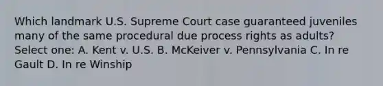 Which landmark U.S. Supreme Court case guaranteed juveniles many of the same procedural due process rights as adults? Select one: A. Kent v. U.S. B. McKeiver v. Pennsylvania C. In re Gault D. In re Winship