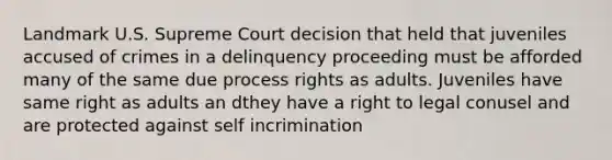 Landmark U.S. Supreme Court decision that held that juveniles accused of crimes in a delinquency proceeding must be afforded many of the same due process rights as adults. Juveniles have same right as adults an dthey have a right to legal conusel and are protected against self incrimination