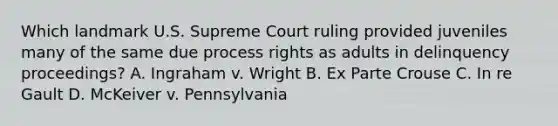 Which landmark U.S. Supreme Court ruling provided juveniles many of the same due process rights as adults in delinquency proceedings? A. Ingraham v. Wright B. Ex Parte Crouse C. In re Gault D. McKeiver v. Pennsylvania