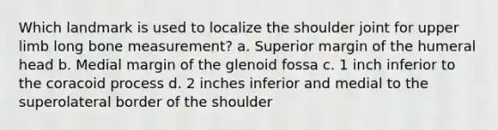 Which landmark is used to localize the shoulder joint for upper limb long bone measurement? a. Superior margin of the humeral head b. Medial margin of the glenoid fossa c. 1 inch inferior to the coracoid process d. 2 inches inferior and medial to the superolateral border of the shoulder