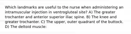 Which landmarks are useful to the nurse when administering an intramuscular injection in ventrogluteal site? A) The greater trochanter and anterior superior iliac spine. B) The knee and greater trochanter. C) The upper, outer quadrant of the buttock. D) The deltoid muscle: