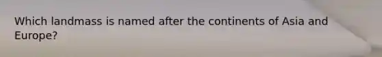 Which landmass is named after the continents of Asia and Europe?