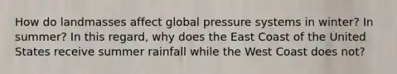 How do landmasses affect global pressure systems in winter? In summer? In this regard, why does the East Coast of the United States receive summer rainfall while the West Coast does not?