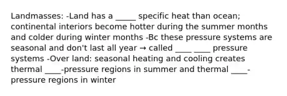 Landmasses: -Land has a _____ specific heat than ocean; continental interiors become hotter during the summer months and colder during winter months -Bc these pressure systems are seasonal and don't last all year → called ____ ____ pressure systems -Over land: seasonal heating and cooling creates thermal ____-pressure regions in summer and thermal ____-pressure regions in winter