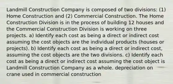 Landmill Construction Company is composed of two divisions: (1) Home Construction and (2) Commercial Construction. The Home Construction Division is in the process of building 12 houses and the Commercial Construction Division is working on three projects. a) Identify each cost as being a direct or indirect cost assuming the cost objects are the individual products (houses or projects). b) Identify each cost as being a direct or indirect cost, assuming the cost objects are the two divisions. c) Identify each cost as being a direct or indirect cost assuming the cost object is Landmill Construction Company as a whole. depreciation on crane used in commercial construction