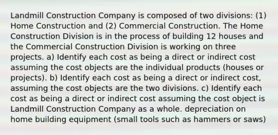 Landmill Construction Company is composed of two divisions: (1) Home Construction and (2) Commercial Construction. The Home Construction Division is in the process of building 12 houses and the Commercial Construction Division is working on three projects. a) Identify each cost as being a direct or indirect cost assuming the cost objects are the individual products (houses or projects). b) Identify each cost as being a direct or indirect cost, assuming the cost objects are the two divisions. c) Identify each cost as being a direct or indirect cost assuming the cost object is Landmill Construction Company as a whole. depreciation on home building equipment (small tools such as hammers or saws)