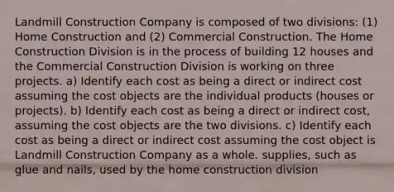 Landmill Construction Company is composed of two divisions: (1) Home Construction and (2) Commercial Construction. The Home Construction Division is in the process of building 12 houses and the Commercial Construction Division is working on three projects. a) Identify each cost as being a direct or indirect cost assuming the cost objects are the individual products (houses or projects). b) Identify each cost as being a direct or indirect cost, assuming the cost objects are the two divisions. c) Identify each cost as being a direct or indirect cost assuming the cost object is Landmill Construction Company as a whole. supplies, such as glue and nails, used by the home construction division