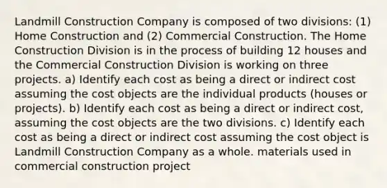 Landmill Construction Company is composed of two divisions: (1) Home Construction and (2) Commercial Construction. The Home Construction Division is in the process of building 12 houses and the Commercial Construction Division is working on three projects. a) Identify each cost as being a direct or indirect cost assuming the cost objects are the individual products (houses or projects). b) Identify each cost as being a direct or indirect cost, assuming the cost objects are the two divisions. c) Identify each cost as being a direct or indirect cost assuming the cost object is Landmill Construction Company as a whole. materials used in commercial construction project