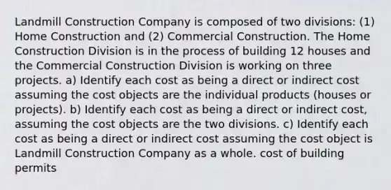 Landmill Construction Company is composed of two divisions: (1) Home Construction and (2) Commercial Construction. The Home Construction Division is in the process of building 12 houses and the Commercial Construction Division is working on three projects. a) Identify each cost as being a direct or indirect cost assuming the cost objects are the individual products (houses or projects). b) Identify each cost as being a direct or indirect cost, assuming the cost objects are the two divisions. c) Identify each cost as being a direct or indirect cost assuming the cost object is Landmill Construction Company as a whole. cost of building permits