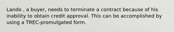 Lando , a buyer, needs to terminate a contract because of his inability to obtain credit approval. This can be accomplished by using a TREC-promulgated form.