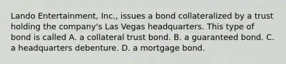 Lando Entertainment, Inc., issues a bond collateralized by a trust holding the company's Las Vegas headquarters. This type of bond is called A. a collateral trust bond. B. a guaranteed bond. C. a headquarters debenture. D. a mortgage bond.