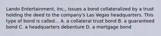 Lando Entertainment, Inc., issues a bond collateralized by a trust holding the deed to the company's Las Vegas headquarters. This type of bond is called... A. a collateral trust bond B. a guaranteed bond C. a headquarters debenture D. a mortgage bond