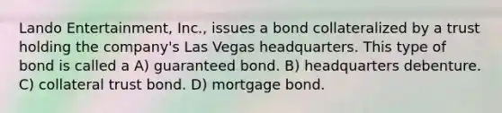 Lando Entertainment, Inc., issues a bond collateralized by a trust holding the company's Las Vegas headquarters. This type of bond is called a A) guaranteed bond. B) headquarters debenture. C) collateral trust bond. D) mortgage bond.