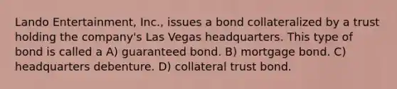 Lando Entertainment, Inc., issues a bond collateralized by a trust holding the company's Las Vegas headquarters. This type of bond is called a A) guaranteed bond. B) mortgage bond. C) headquarters debenture. D) collateral trust bond.